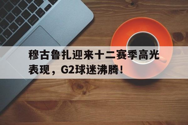 雷竞技-穆古鲁扎迎来十二赛季高光表现,G2球迷沸腾!的简单介绍